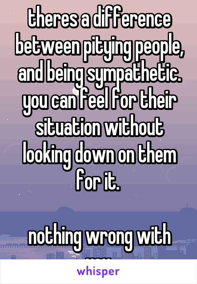 theres a difference between pitying people, and being sympathetic. you can feel for their situation without looking down on them for it. 

nothing wrong with you.