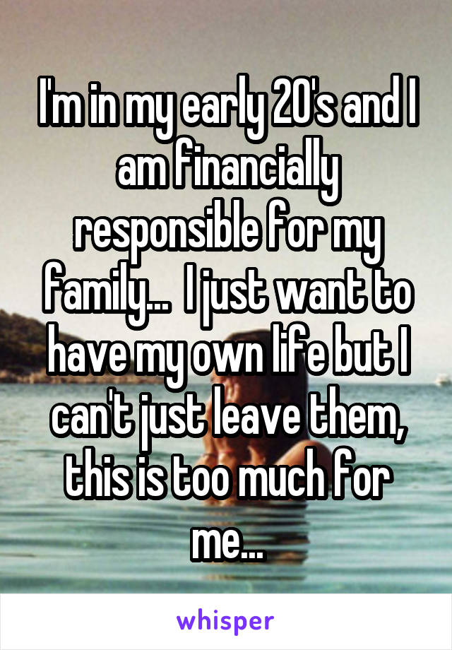 I'm in my early 20's and I am financially responsible for my family...  I just want to have my own life but I can't just leave them, this is too much for me...