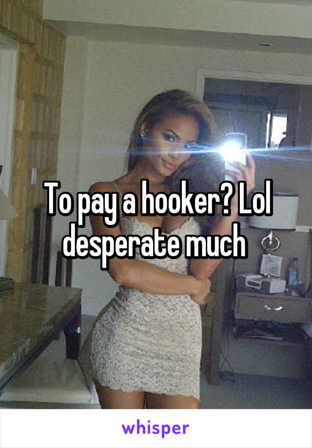 To pay a hooker? Lol desperate much 