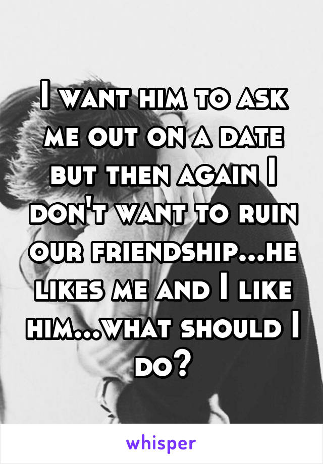 I want him to ask me out on a date but then again I don't want to ruin our friendship...he likes me and I like him...what should I do?