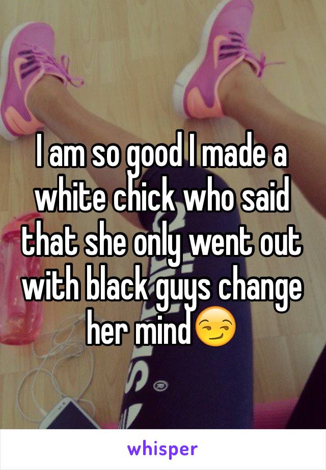 I am so good I made a white chick who said that she only went out with black guys change her mind😏