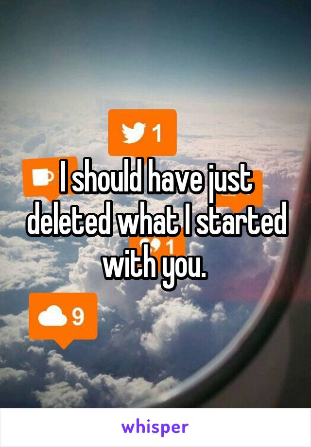I should have just deleted what I started with you. 