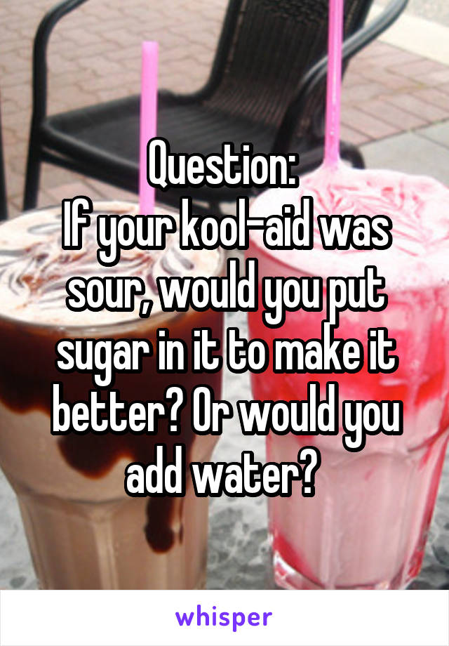 Question: 
If your kool-aid was sour, would you put sugar in it to make it better? Or would you add water? 