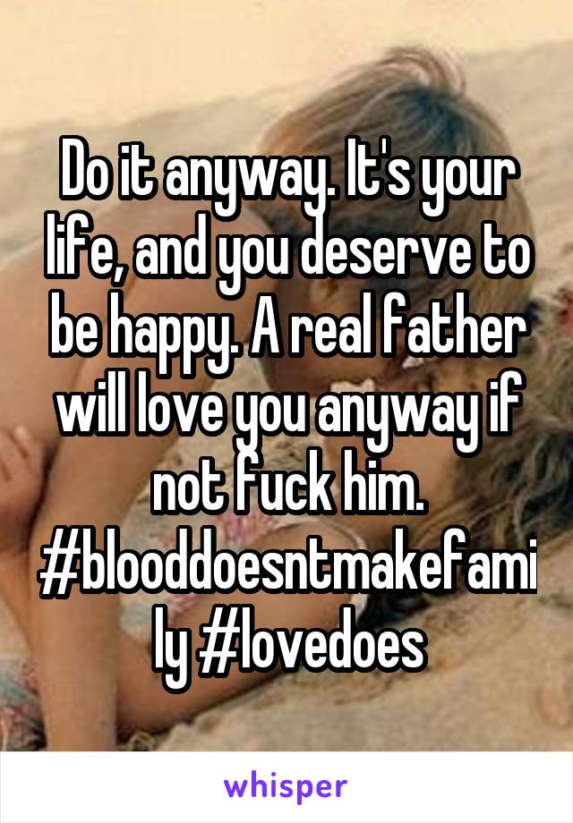 Do it anyway. It's your life, and you deserve to be happy. A real father will love you anyway if not fuck him.
#blooddoesntmakefamily #lovedoes