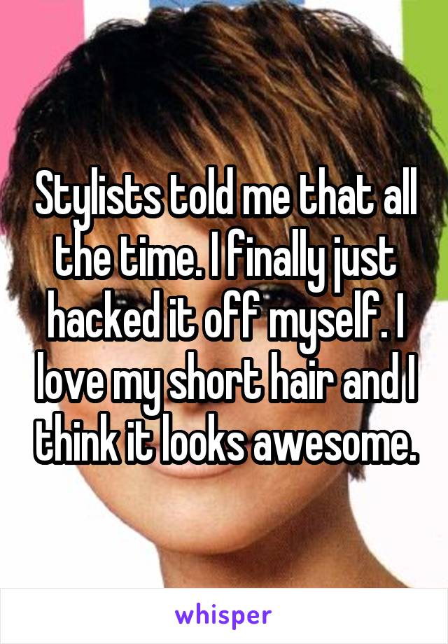 Stylists told me that all the time. I finally just hacked it off myself. I love my short hair and I think it looks awesome.