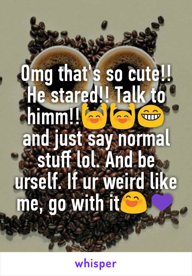 Omg that's so cute!! He stared!! Talk to himm!!🙌🙌😁 and just say normal stuff lol. And be urself. If ur weird like me, go with it😄💜
