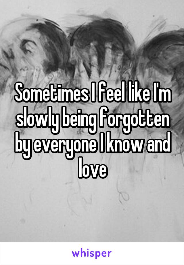 Sometimes I feel like I'm slowly being forgotten by everyone I know and love