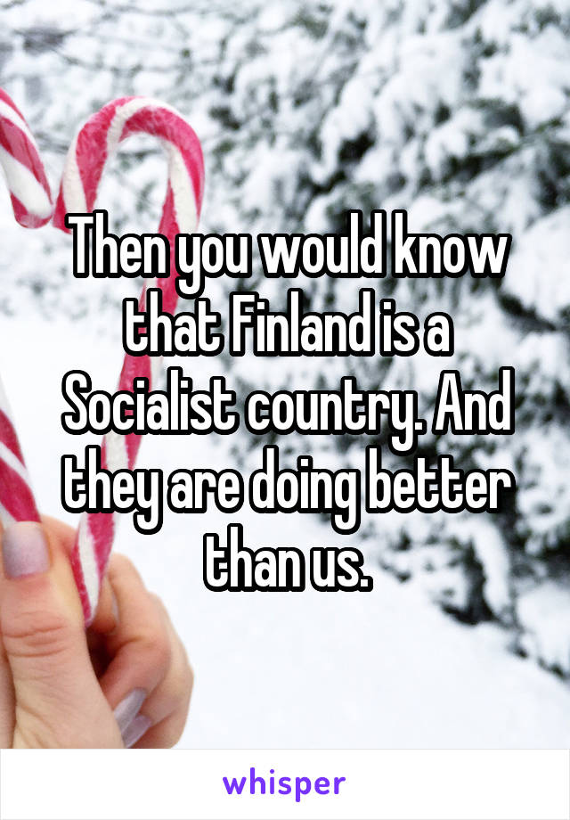 Then you would know that Finland is a Socialist country. And they are doing better than us.