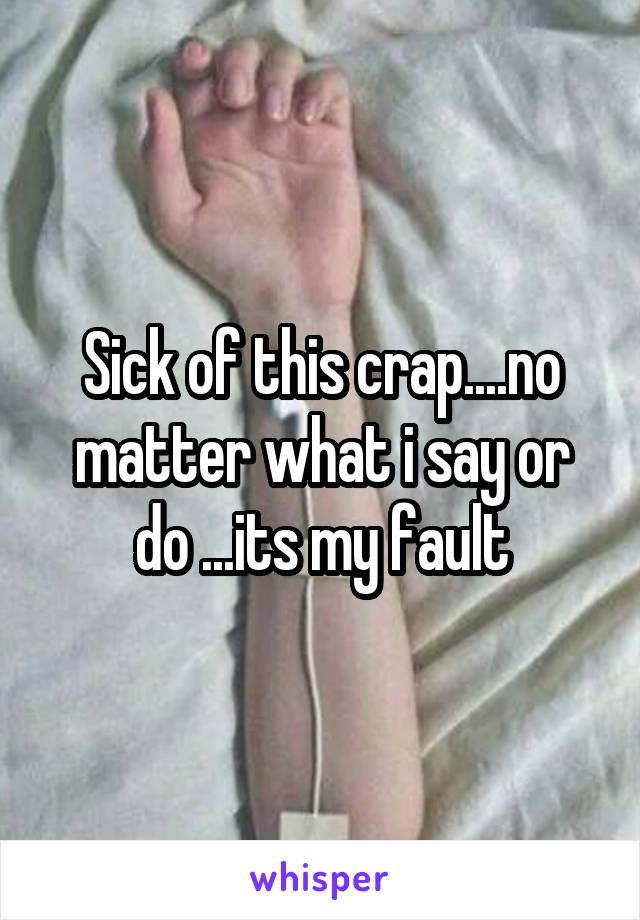 Sick of this crap....no matter what i say or do ...its my fault