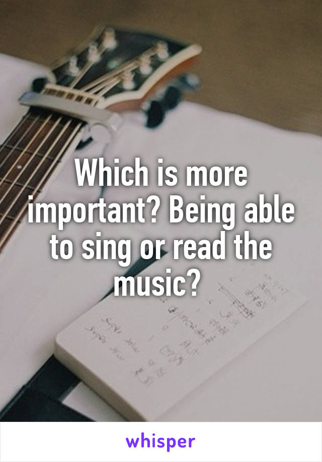 Which is more important? Being able to sing or read the music? 