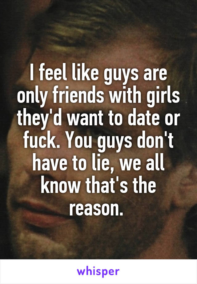 I feel like guys are only friends with girls they'd want to date or fuck. You guys don't have to lie, we all know that's the reason. 