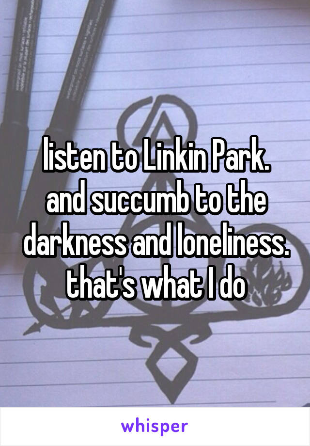 listen to Linkin Park.
and succumb to the darkness and loneliness.
that's what I do