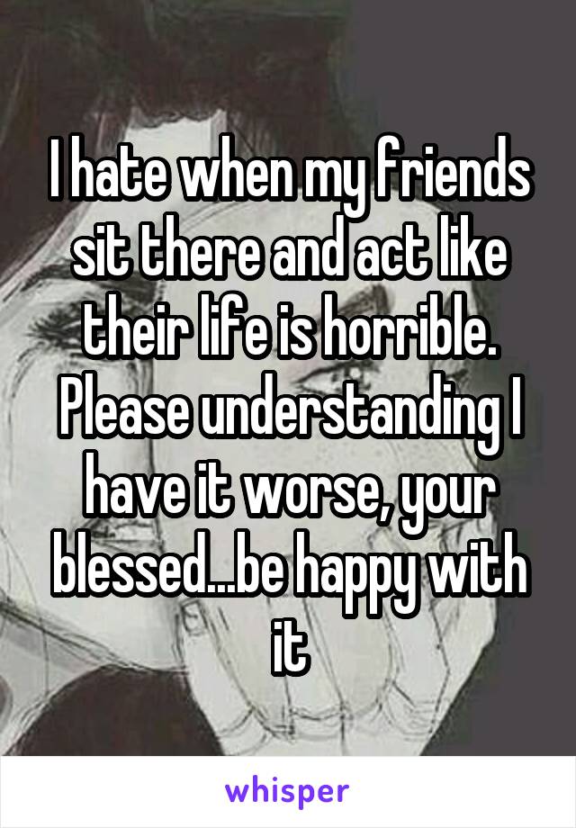 I hate when my friends sit there and act like their life is horrible. Please understanding I have it worse, your blessed...be happy with it