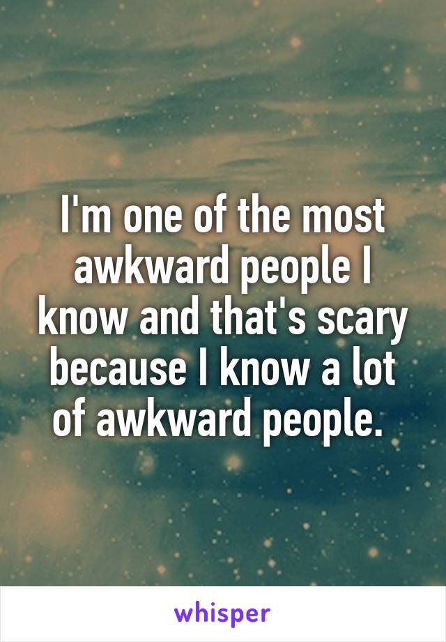 I'm one of the most awkward people I know and that's scary because I know a lot of awkward people. 
