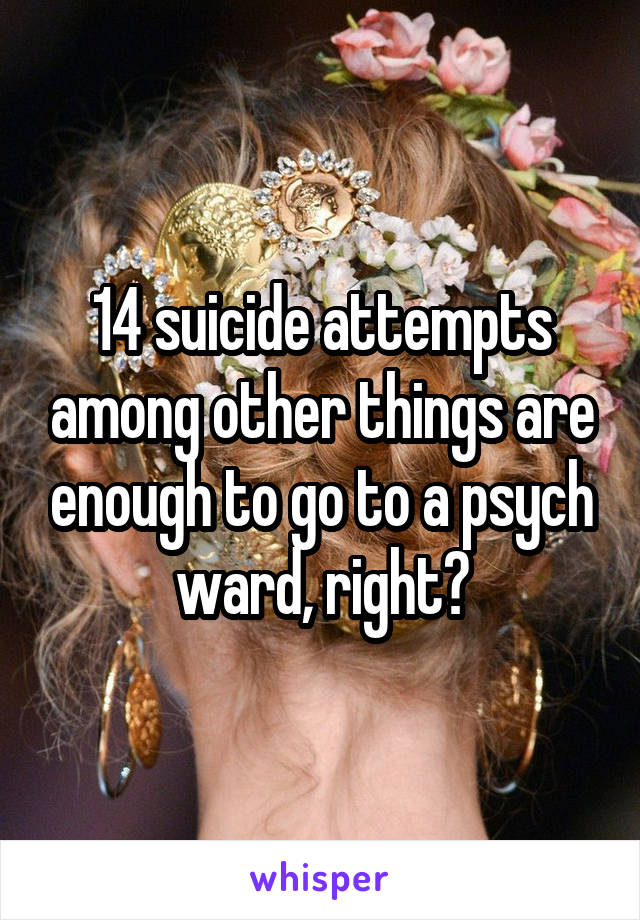 14 suicide attempts among other things are enough to go to a psych ward, right?