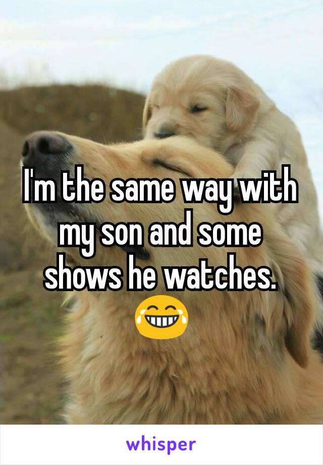 I'm the same way with my son and some shows he watches.  😂
