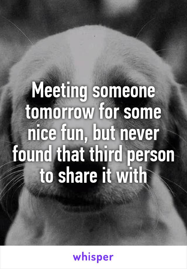 Meeting someone tomorrow for some nice fun, but never found that third person to share it with