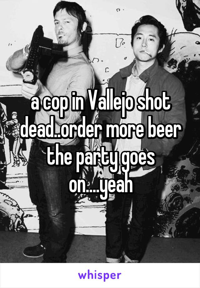 a cop in Vallejo shot dead..order more beer the party goes on....yeah