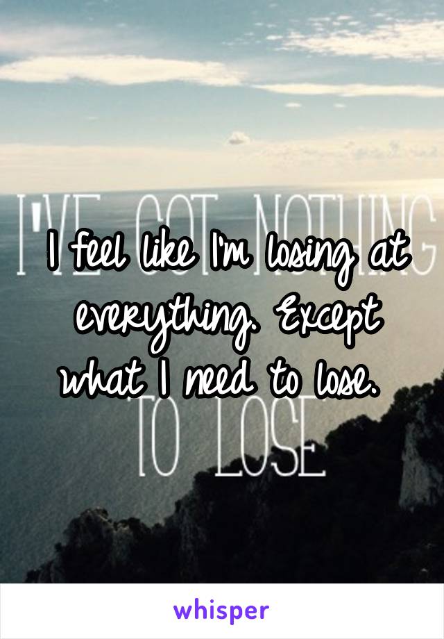 I feel like I'm losing at everything. Except what I need to lose. 