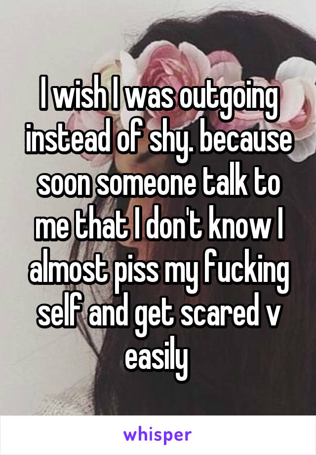 I wish I was outgoing instead of shy. because soon someone talk to me that I don't know I almost piss my fucking self and get scared v easily 