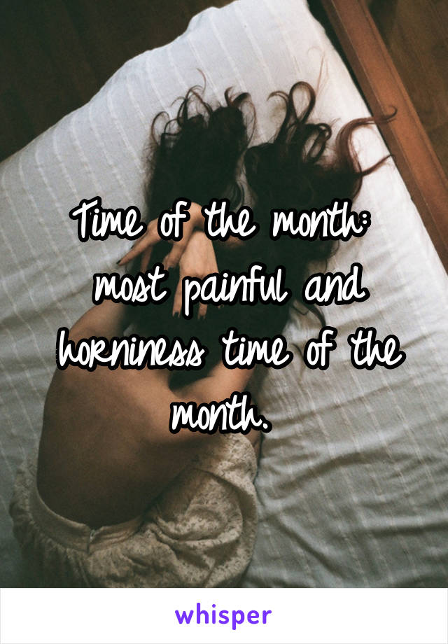 Time of the month: 
most painful and horniness time of the month. 