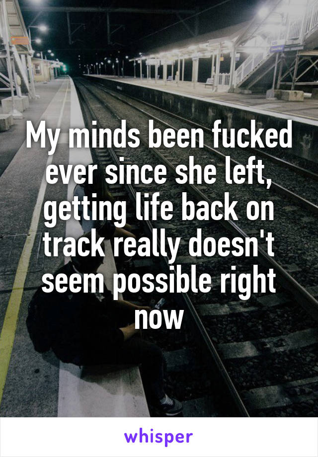 My minds been fucked ever since she left, getting life back on track really doesn't seem possible right now