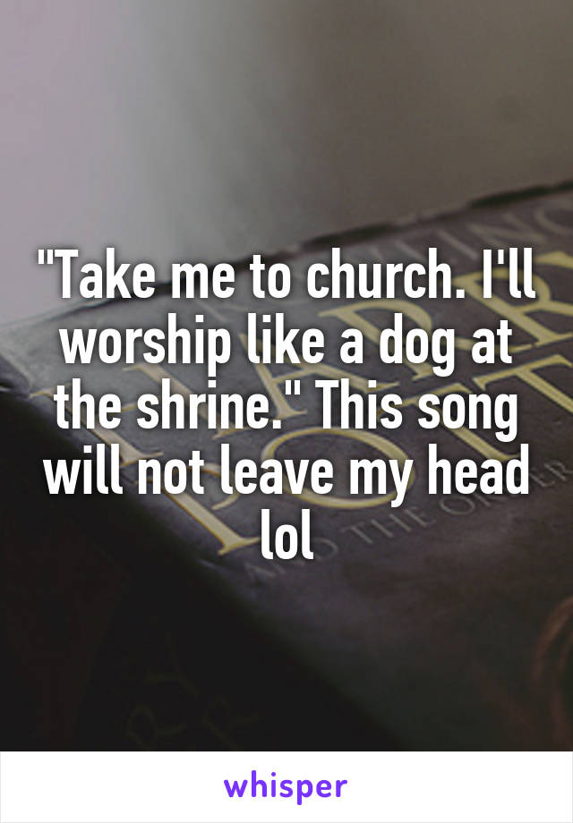 "Take me to church. I'll worship like a dog at the shrine." This song will not leave my head lol