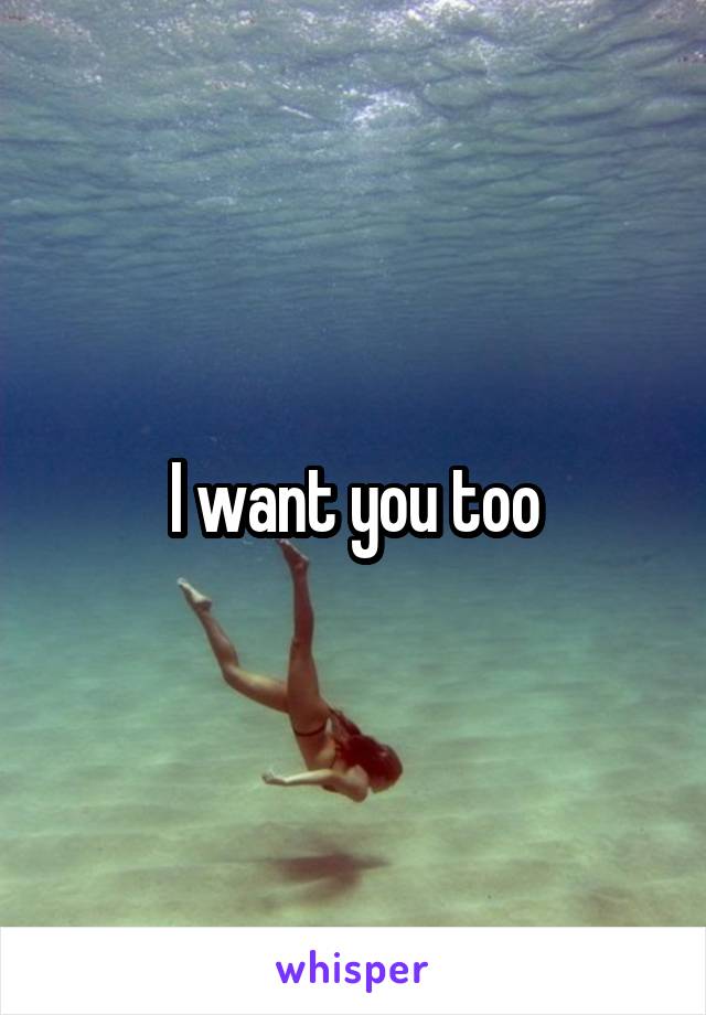I want you too