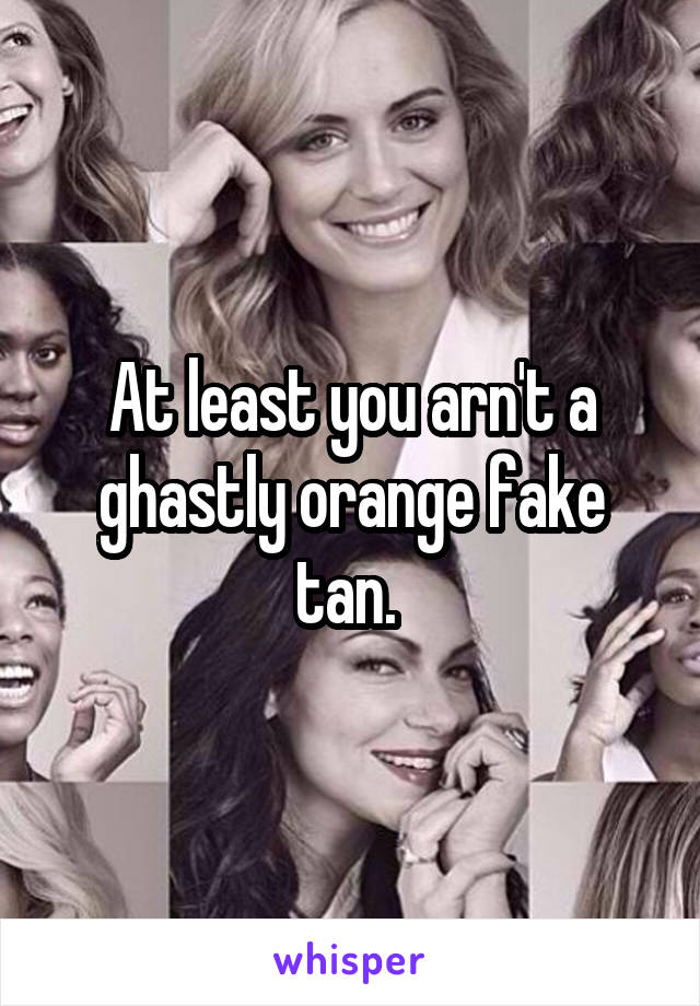At least you arn't a ghastly orange fake tan. 