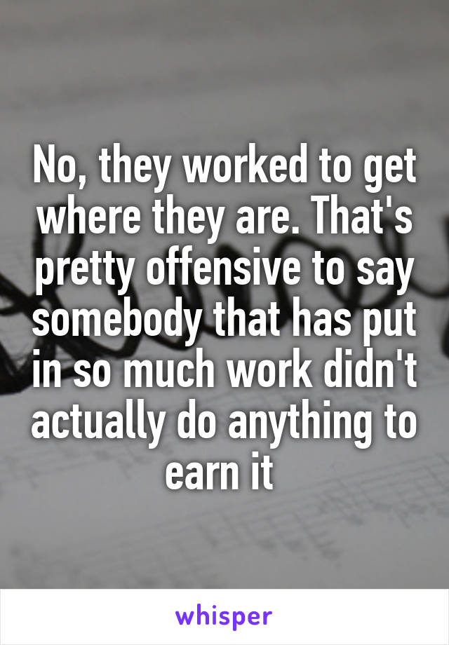 No, they worked to get where they are. That's pretty offensive to say somebody that has put in so much work didn't actually do anything to earn it 