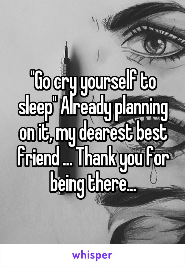 "Go cry yourself to sleep" Already planning on it, my dearest best friend ... Thank you for being there...