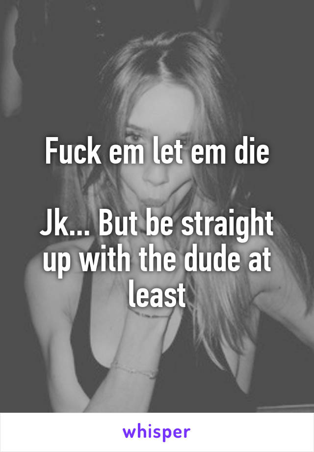 Fuck em let em die

Jk... But be straight up with the dude at least