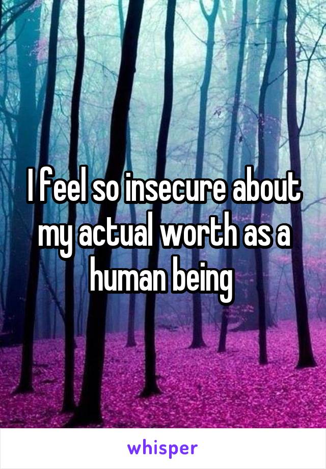 I feel so insecure about my actual worth as a human being 
