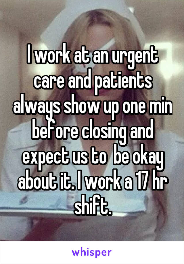 I work at an urgent care and patients always show up one min before closing and expect us to  be okay about it. I work a 17 hr shift.