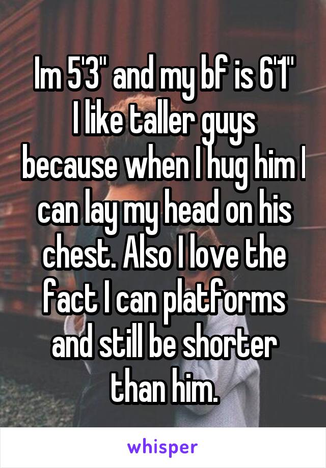 Im 5'3" and my bf is 6'1"
I like taller guys because when I hug him I can lay my head on his chest. Also I love the fact I can platforms and still be shorter than him.