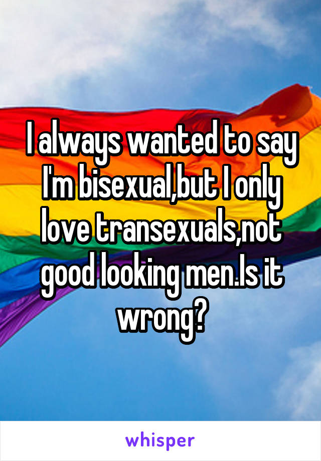 I always wanted to say I'm bisexual,but I only love transexuals,not good looking men.Is it wrong?