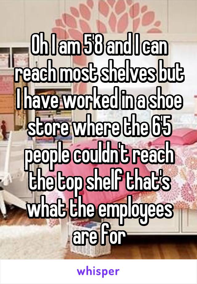 Oh I am 5'8 and I can reach most shelves but I have worked in a shoe store where the 6'5 people couldn't reach the top shelf that's what the employees are for