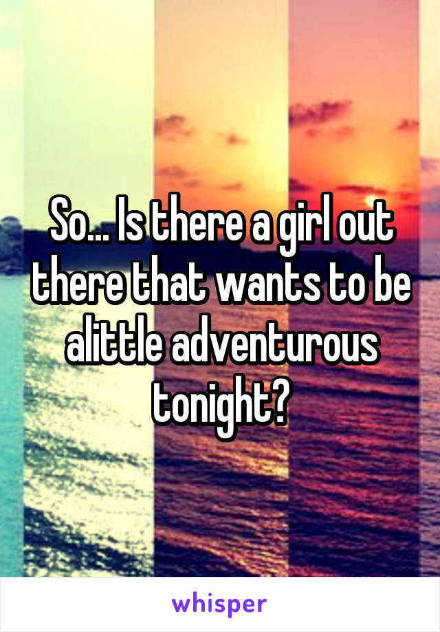 So... Is there a girl out there that wants to be alittle adventurous tonight?