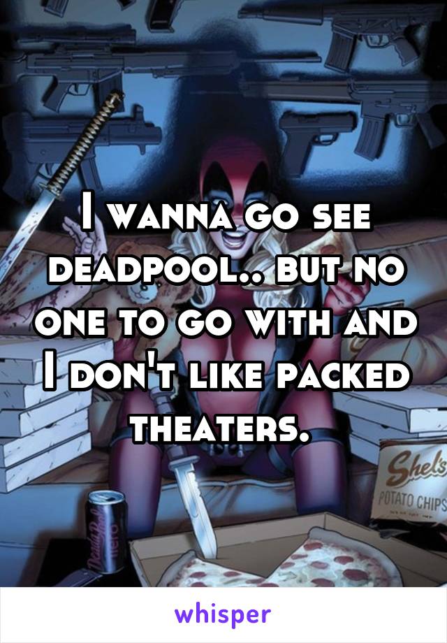 I wanna go see deadpool.. but no one to go with and I don't like packed theaters. 