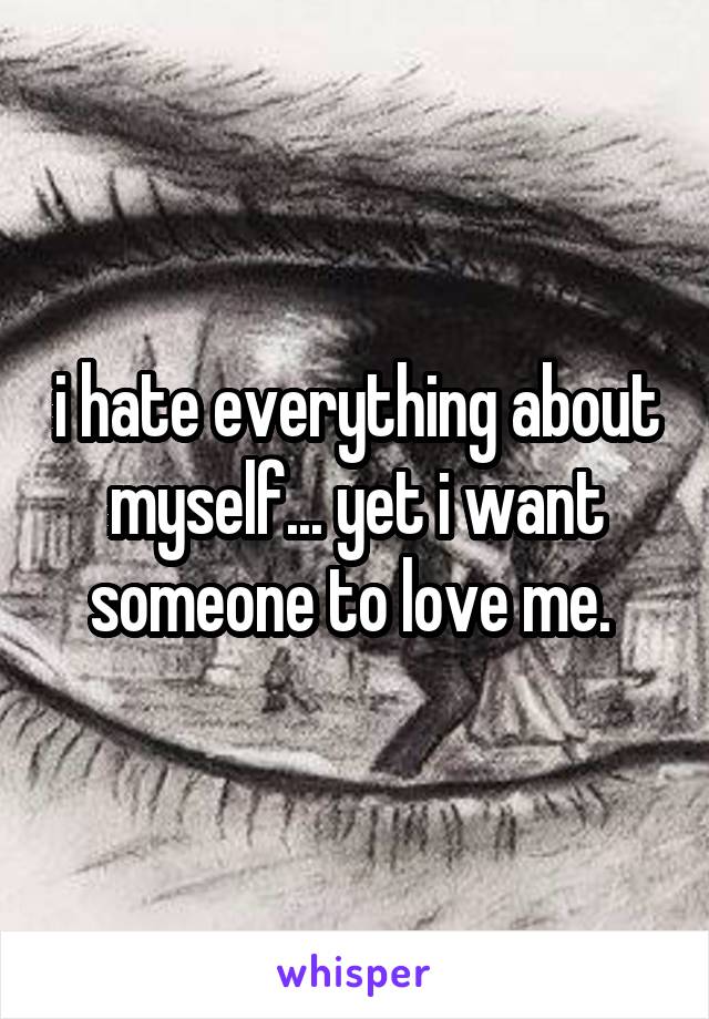 i hate everything about myself... yet i want someone to love me. 