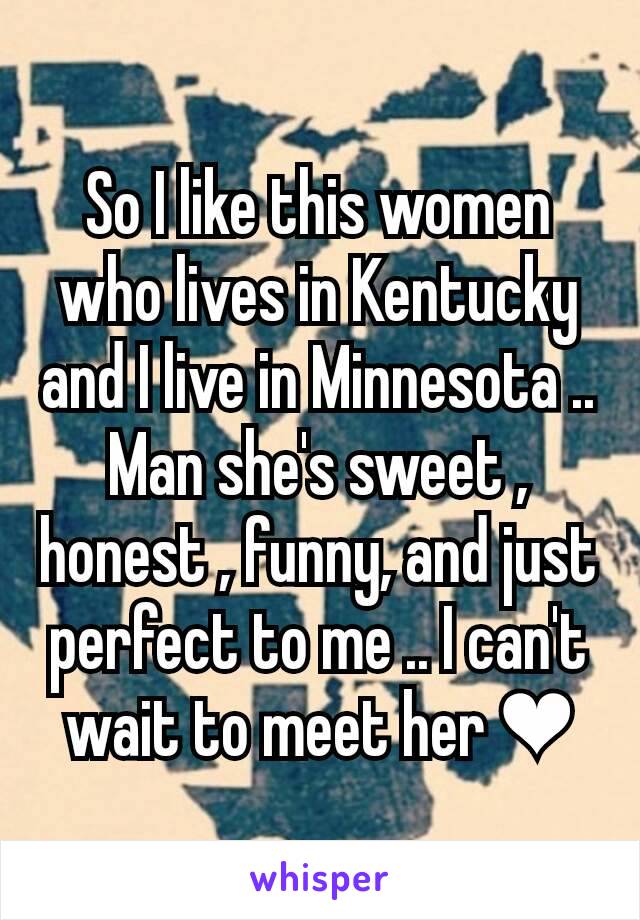 So I like this women who lives in Kentucky and I live in Minnesota .. Man she's sweet , honest , funny, and just perfect to me .. I can't wait to meet her ❤