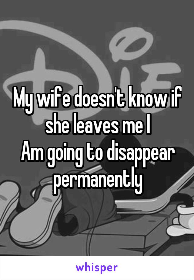 My wife doesn't know if she leaves me I
Am going to disappear permanently