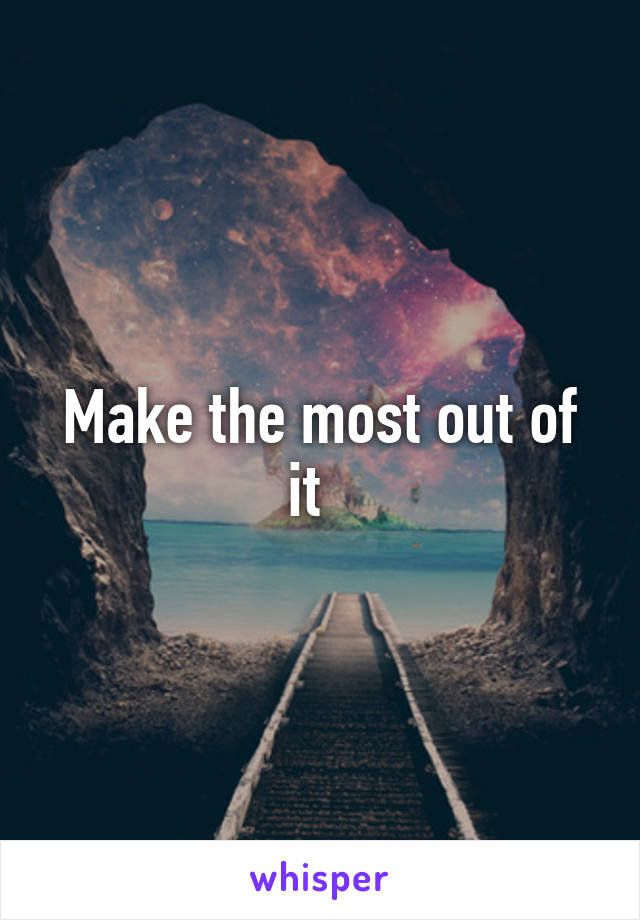 Make the most out of it  