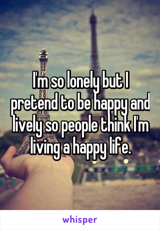 I'm so lonely but I pretend to be happy and lively so people think I'm living a happy life.