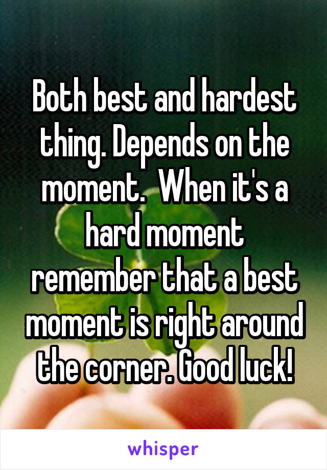 Both best and hardest thing. Depends on the moment.  When it's a hard moment remember that a best moment is right around the corner. Good luck!