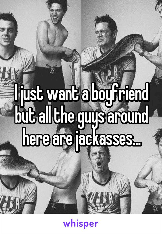 I just want a boyfriend but all the guys around here are jackasses...