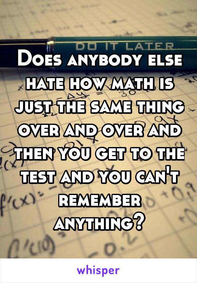 Does anybody else hate how math is just the same thing over and over and then you get to the test and you can't remember anything?