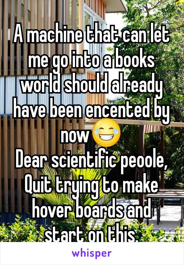A machine that can let me go into a books world should already have been encented by now😂
Dear scientific peoole, Quit trying to make hover boards and start on this.