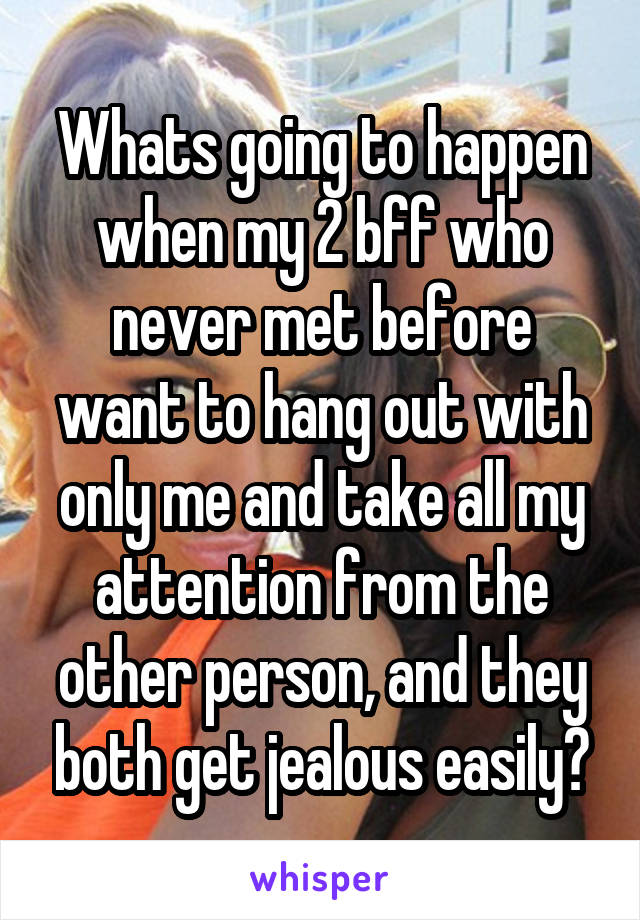 Whats going to happen when my 2 bff who never met before want to hang out with only me and take all my attention from the other person, and they both get jealous easily?