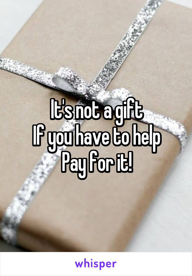 It's not a gift
If you have to help
Pay for it!